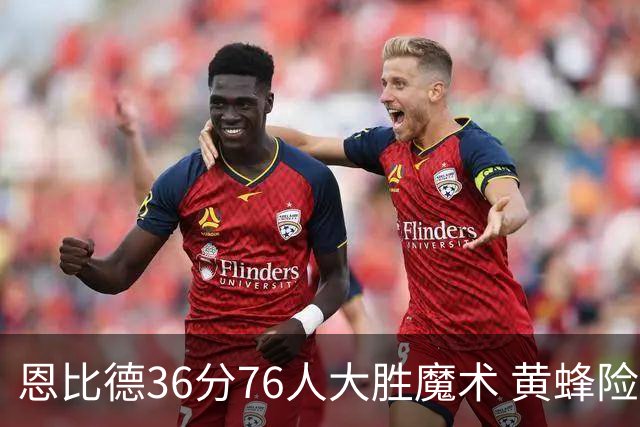 恩比德36分76人大胜魔术 黄蜂险胜马刺止6连败