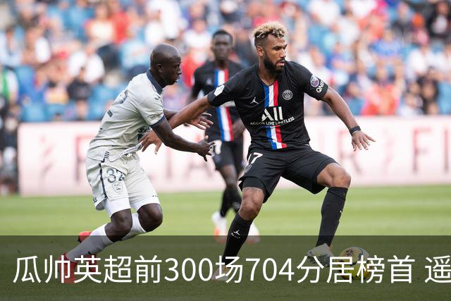 瓜帅英超前300场704分居榜首 遥遥领先第2名穆帅